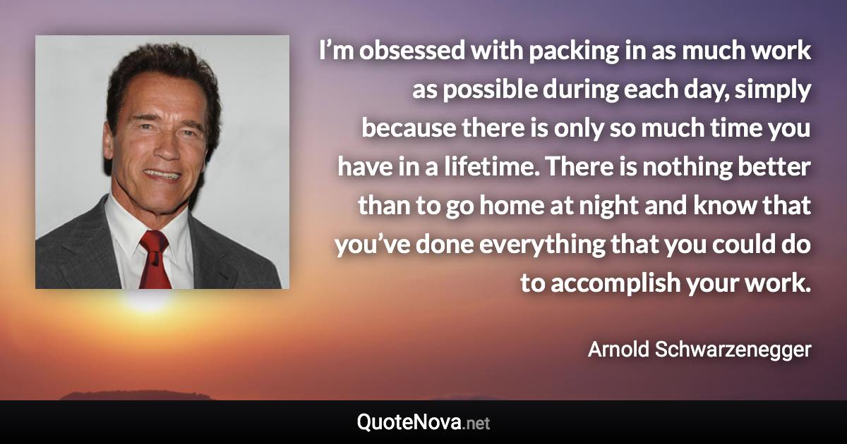 I’m obsessed with packing in as much work as possible during each day, simply because there is only so much time you have in a lifetime. There is nothing better than to go home at night and know that you’ve done everything that you could do to accomplish your work. - Arnold Schwarzenegger quote