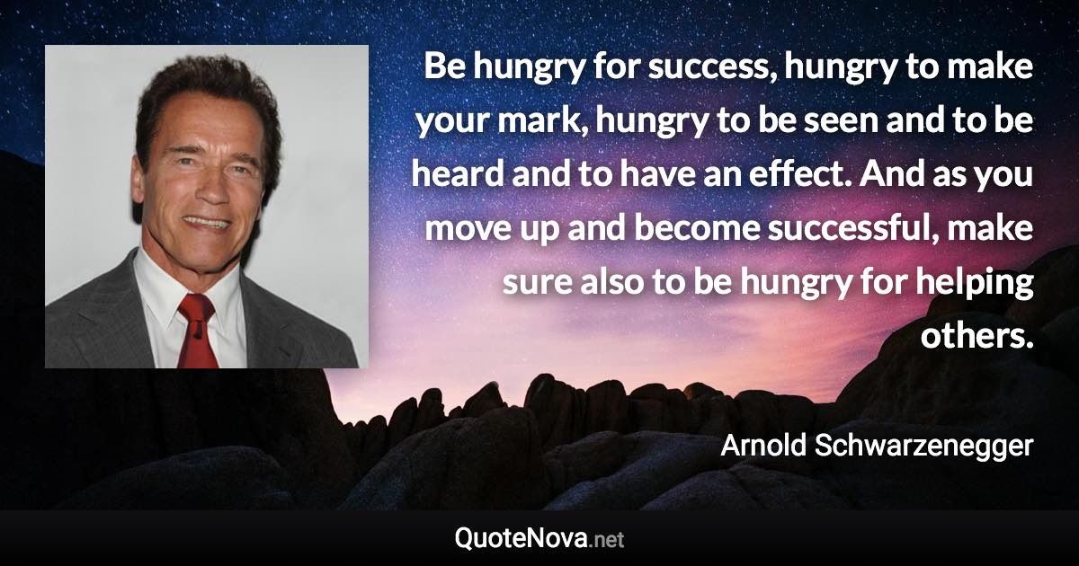 Be hungry for success, hungry to make your mark, hungry to be seen and to be heard and to have an effect. And as you move up and become successful, make sure also to be hungry for helping others. - Arnold Schwarzenegger quote