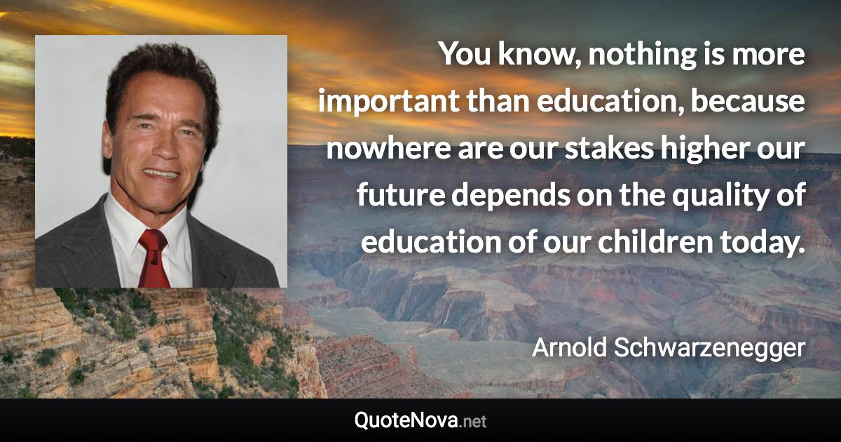 You know, nothing is more important than education, because nowhere are our stakes higher our future depends on the quality of education of our children today. - Arnold Schwarzenegger quote