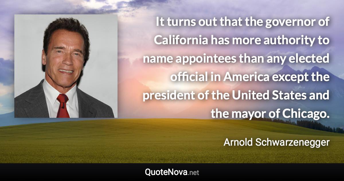 It turns out that the governor of California has more authority to name appointees than any elected official in America except the president of the United States and the mayor of Chicago. - Arnold Schwarzenegger quote