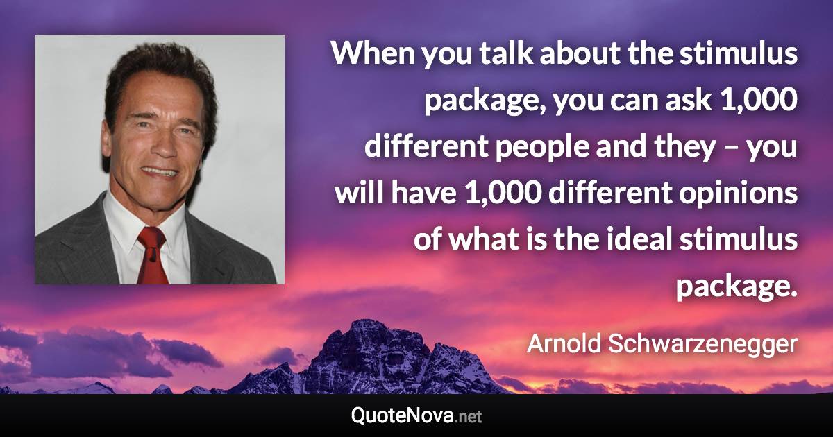 When you talk about the stimulus package, you can ask 1,000 different people and they – you will have 1,000 different opinions of what is the ideal stimulus package. - Arnold Schwarzenegger quote