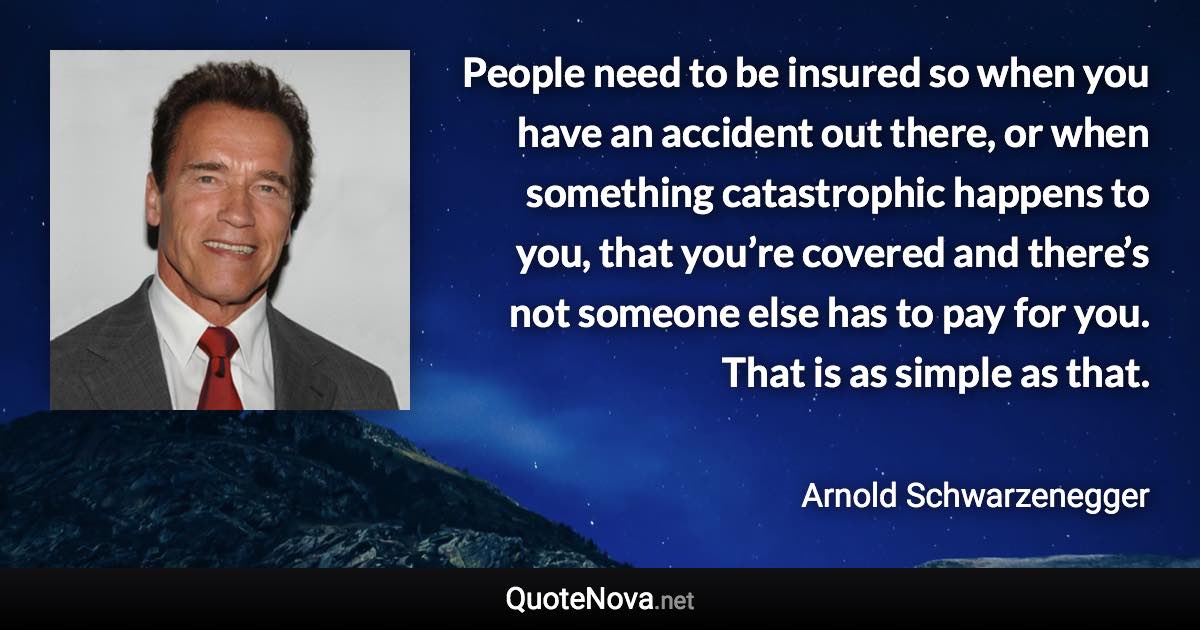 People need to be insured so when you have an accident out there, or when something catastrophic happens to you, that you’re covered and there’s not someone else has to pay for you. That is as simple as that. - Arnold Schwarzenegger quote