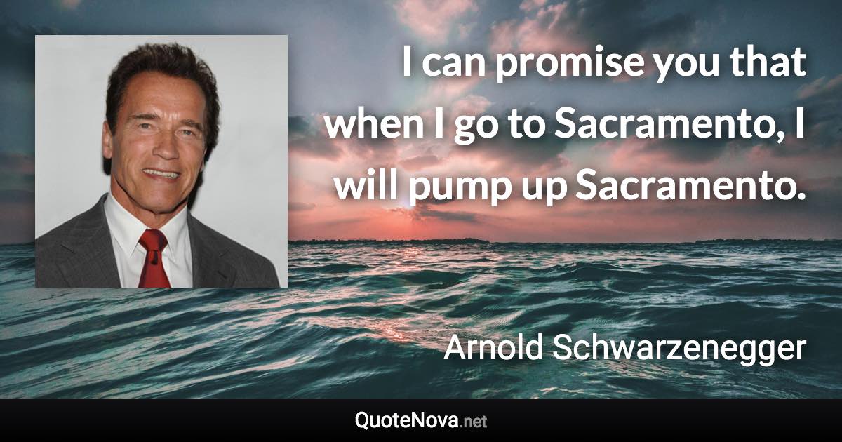 I can promise you that when I go to Sacramento, I will pump up Sacramento. - Arnold Schwarzenegger quote