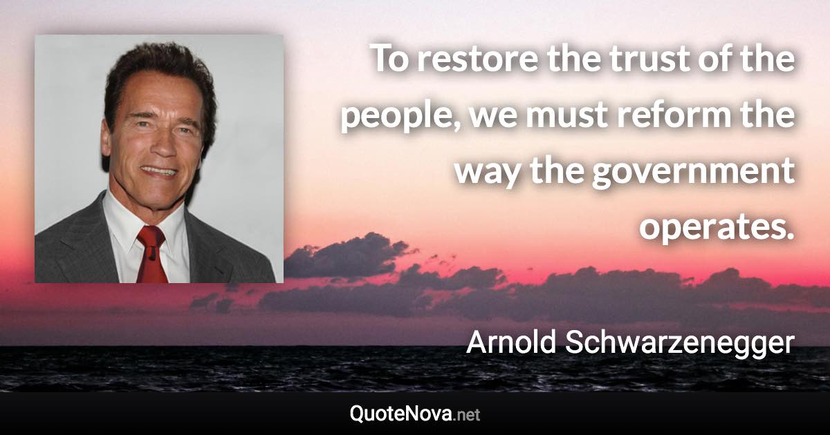 To restore the trust of the people, we must reform the way the government operates. - Arnold Schwarzenegger quote