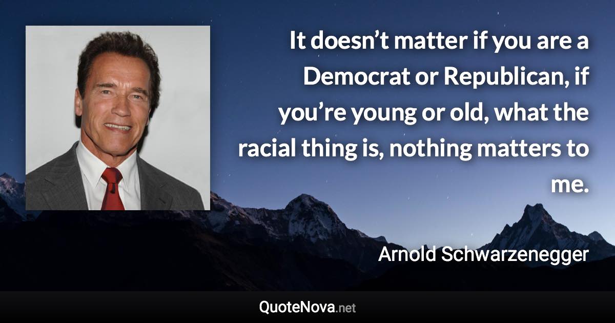 It doesn’t matter if you are a Democrat or Republican, if you’re young or old, what the racial thing is, nothing matters to me. - Arnold Schwarzenegger quote