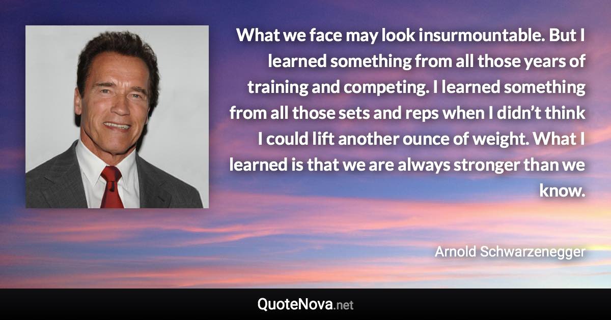 What we face may look insurmountable. But I learned something from all those years of training and competing. I learned something from all those sets and reps when I didn’t think I could lift another ounce of weight. What I learned is that we are always stronger than we know. - Arnold Schwarzenegger quote