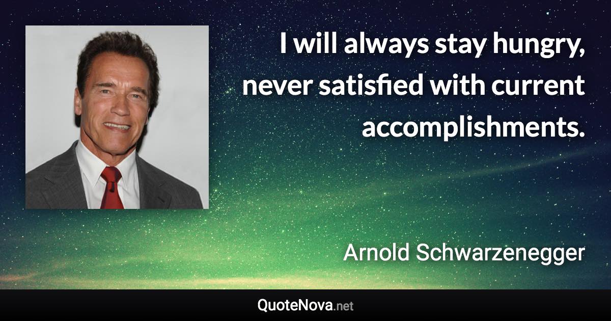 I will always stay hungry, never satisfied with current accomplishments. - Arnold Schwarzenegger quote