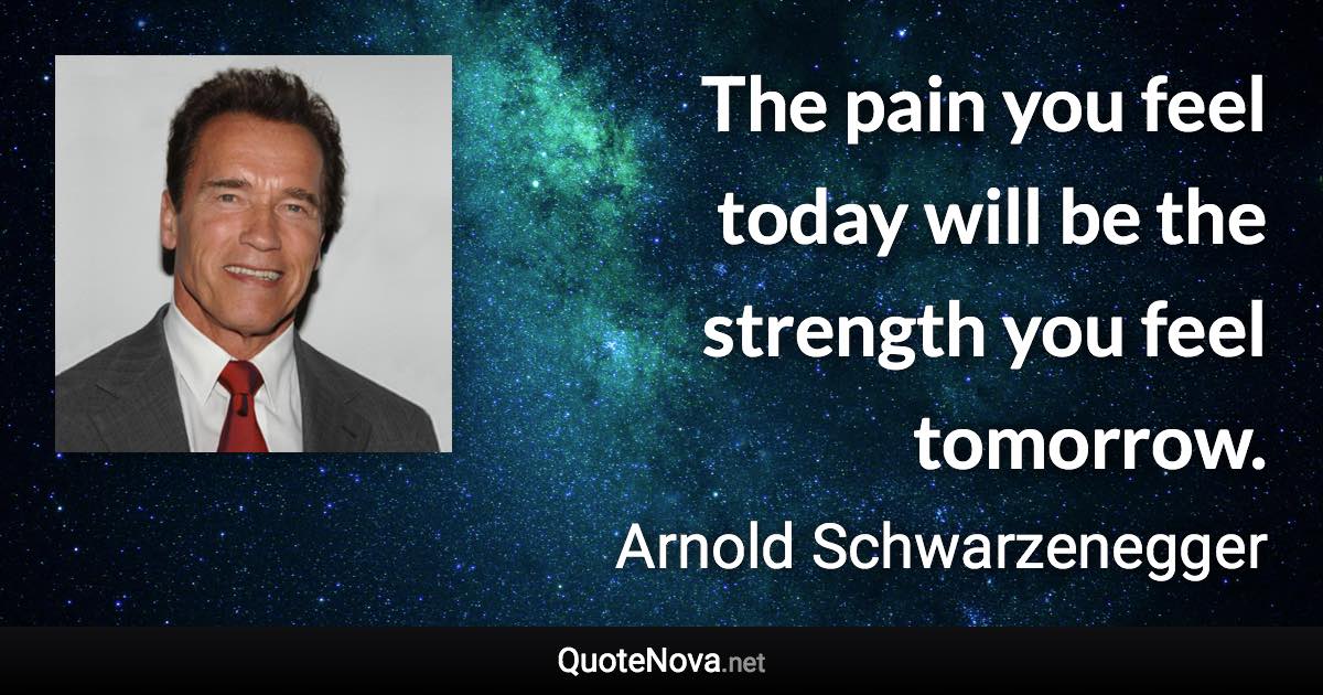 The pain you feel today will be the strength you feel tomorrow. - Arnold Schwarzenegger quote