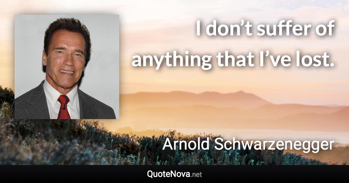 I don’t suffer of anything that I’ve lost. - Arnold Schwarzenegger quote