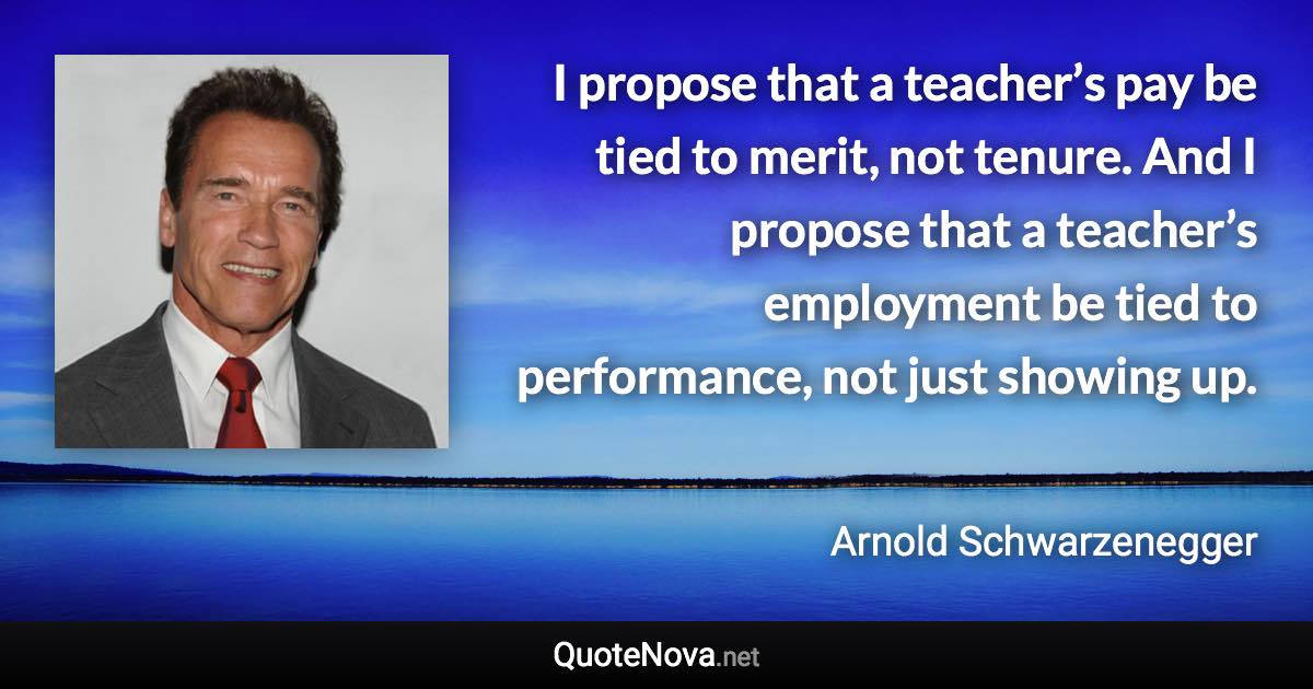 I propose that a teacher’s pay be tied to merit, not tenure. And I propose that a teacher’s employment be tied to performance, not just showing up. - Arnold Schwarzenegger quote