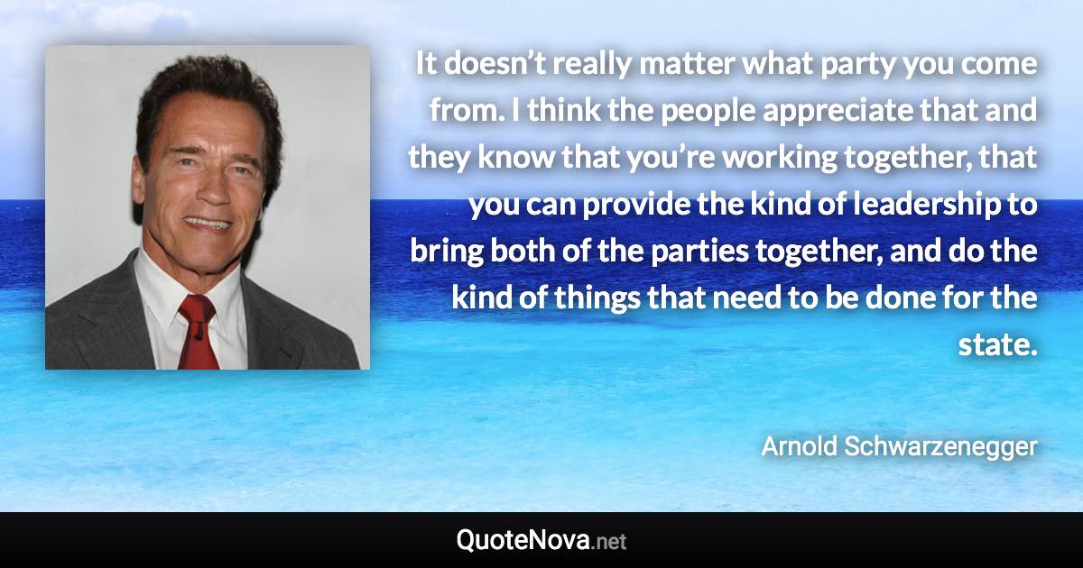 It doesn’t really matter what party you come from. I think the people appreciate that and they know that you’re working together, that you can provide the kind of leadership to bring both of the parties together, and do the kind of things that need to be done for the state. - Arnold Schwarzenegger quote