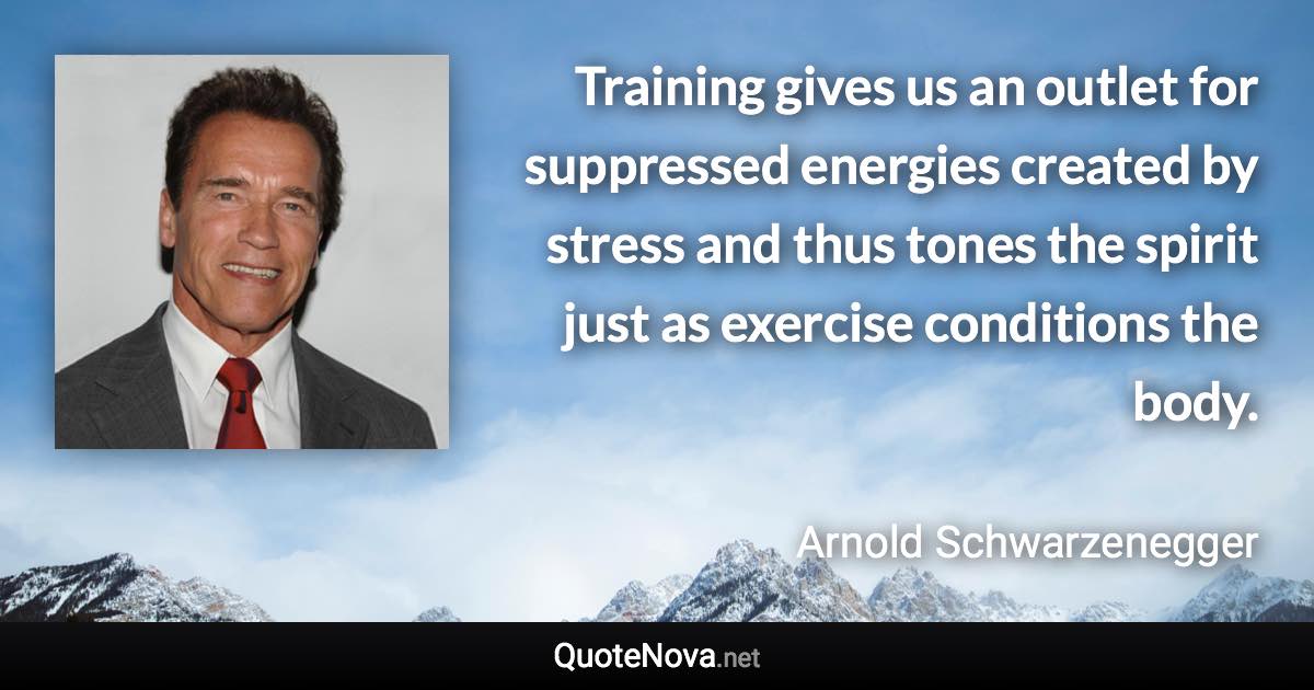 Training gives us an outlet for suppressed energies created by stress and thus tones the spirit just as exercise conditions the body. - Arnold Schwarzenegger quote