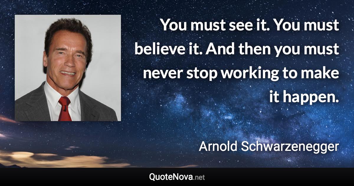 You must see it. You must believe it. And then you must never stop working to make it happen. - Arnold Schwarzenegger quote