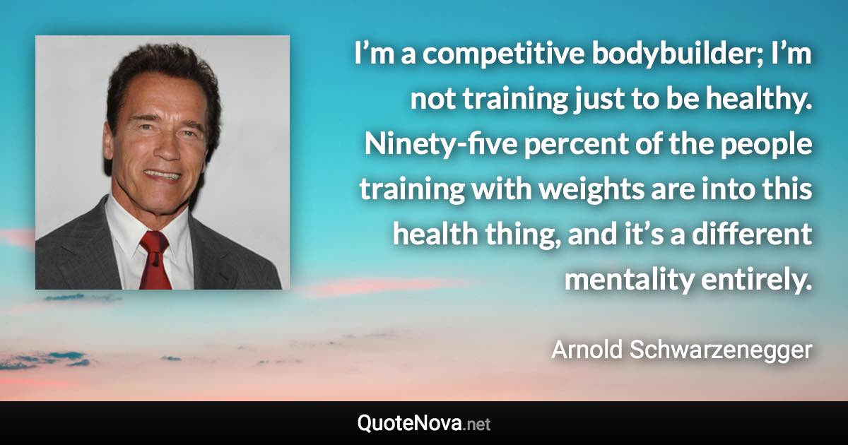 I’m a competitive bodybuilder; I’m not training just to be healthy. Ninety-five percent of the people training with weights are into this health thing, and it’s a different mentality entirely. - Arnold Schwarzenegger quote