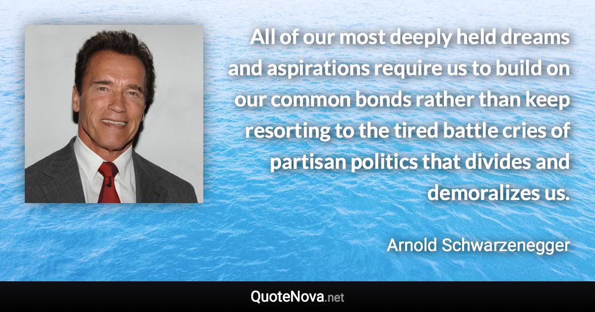 All of our most deeply held dreams and aspirations require us to build on our common bonds rather than keep resorting to the tired battle cries of partisan politics that divides and demoralizes us. - Arnold Schwarzenegger quote