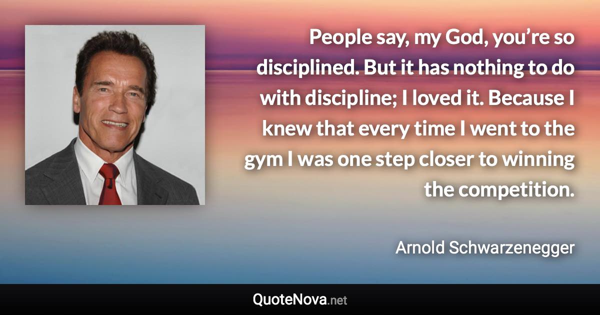 People say, my God, you’re so disciplined. But it has nothing to do with discipline; I loved it. Because I knew that every time I went to the gym I was one step closer to winning the competition. - Arnold Schwarzenegger quote