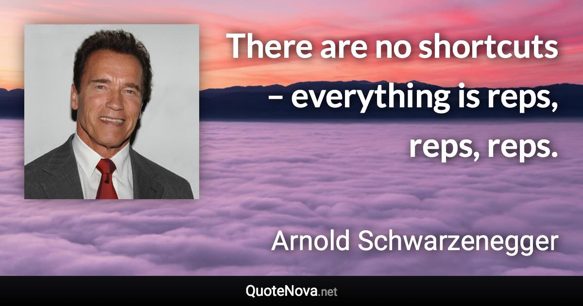 There are no shortcuts – everything is reps, reps, reps. - Arnold Schwarzenegger quote
