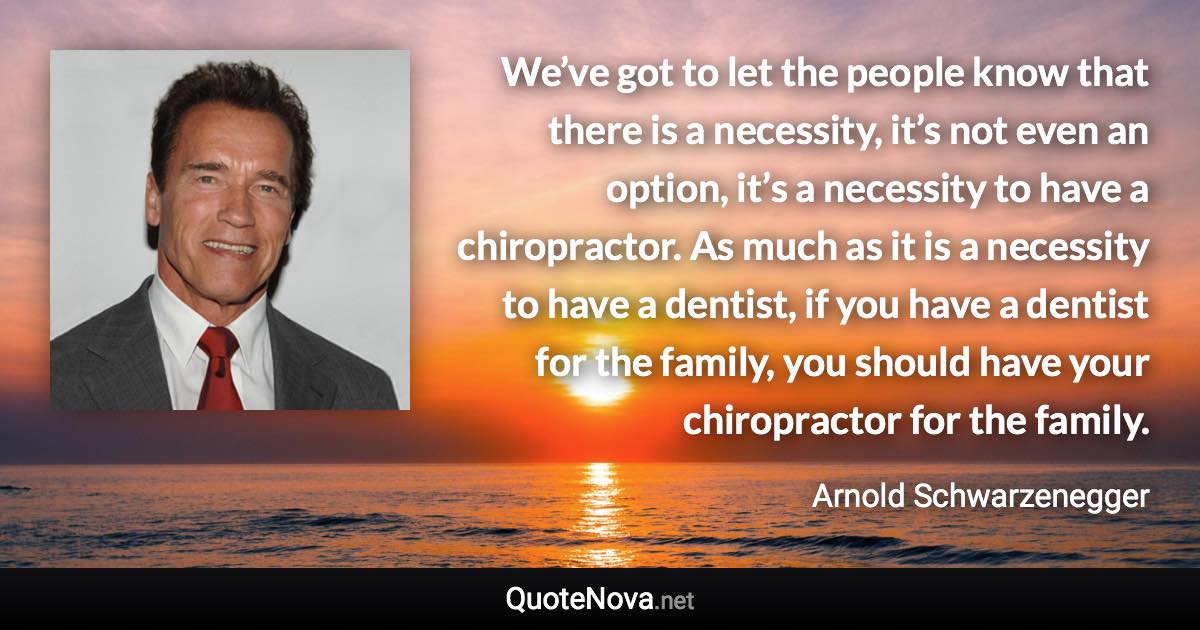 We’ve got to let the people know that there is a necessity, it’s not even an option, it’s a necessity to have a chiropractor. As much as it is a necessity to have a dentist, if you have a dentist for the family, you should have your chiropractor for the family. - Arnold Schwarzenegger quote