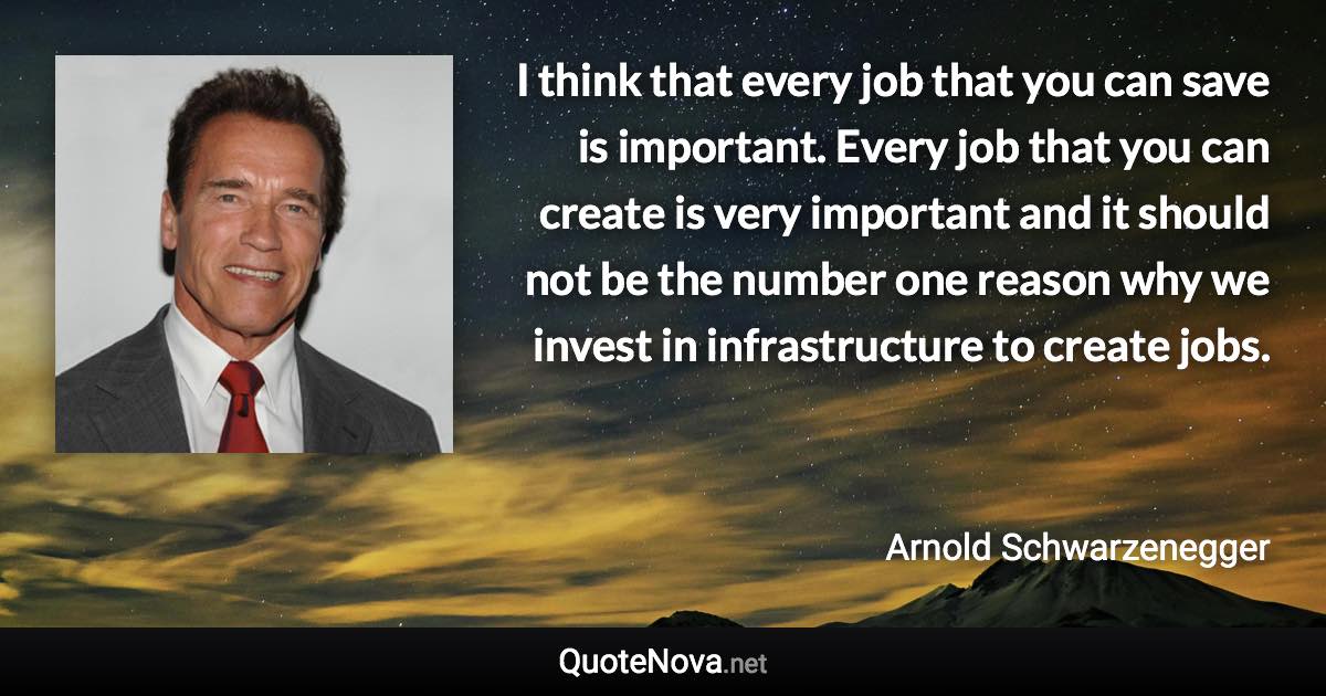 I think that every job that you can save is important. Every job that you can create is very important and it should not be the number one reason why we invest in infrastructure to create jobs. - Arnold Schwarzenegger quote