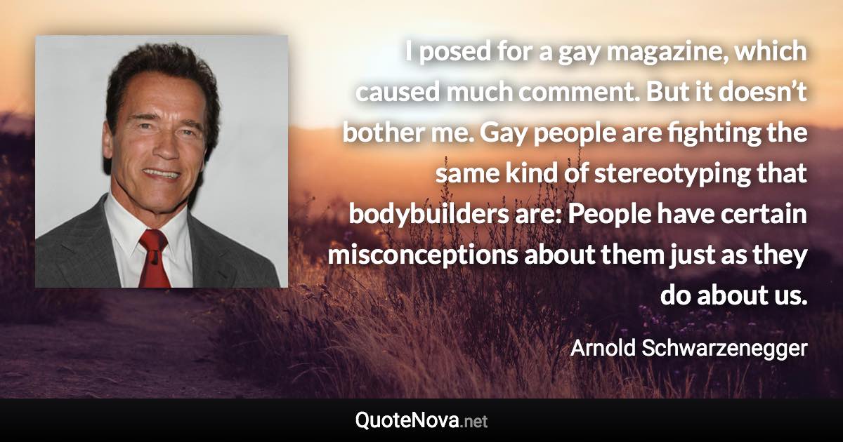 I posed for a gay magazine, which caused much comment. But it doesn’t bother me. Gay people are fighting the same kind of stereotyping that bodybuilders are: People have certain misconceptions about them just as they do about us. - Arnold Schwarzenegger quote