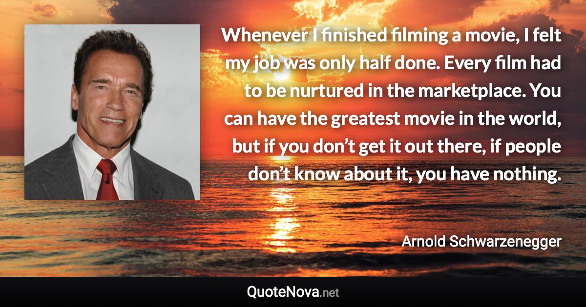 Whenever I finished filming a movie, I felt my job was only half done. Every film had to be nurtured in the marketplace. You can have the greatest movie in the world, but if you don’t get it out there, if people don’t know about it, you have nothing. - Arnold Schwarzenegger quote