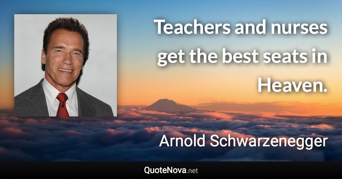 Teachers and nurses get the best seats in Heaven. - Arnold Schwarzenegger quote