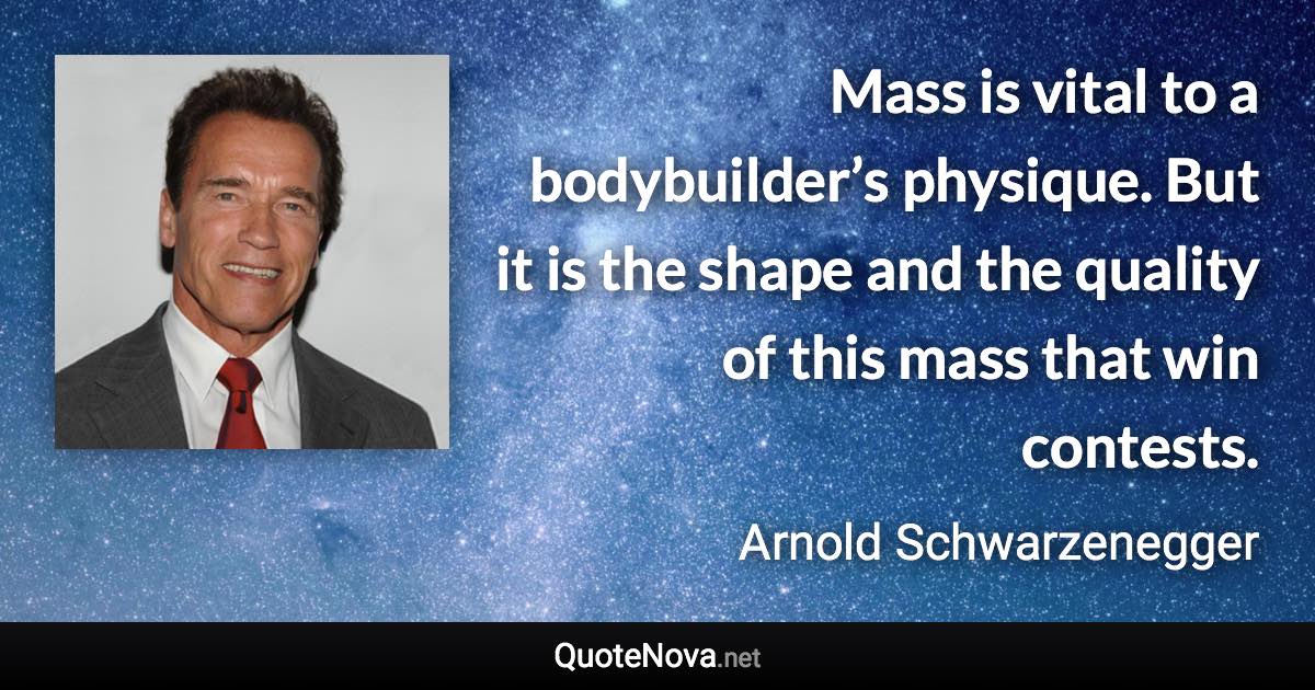 Mass is vital to a bodybuilder’s physique. But it is the shape and the quality of this mass that win contests. - Arnold Schwarzenegger quote