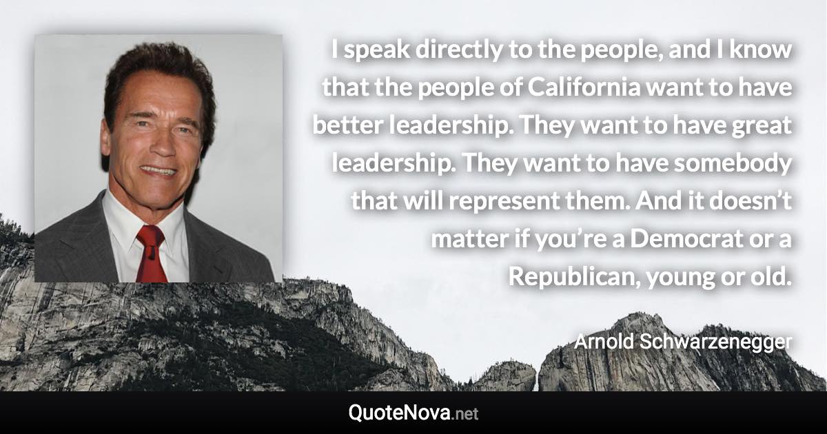 I speak directly to the people, and I know that the people of California want to have better leadership. They want to have great leadership. They want to have somebody that will represent them. And it doesn’t matter if you’re a Democrat or a Republican, young or old. - Arnold Schwarzenegger quote