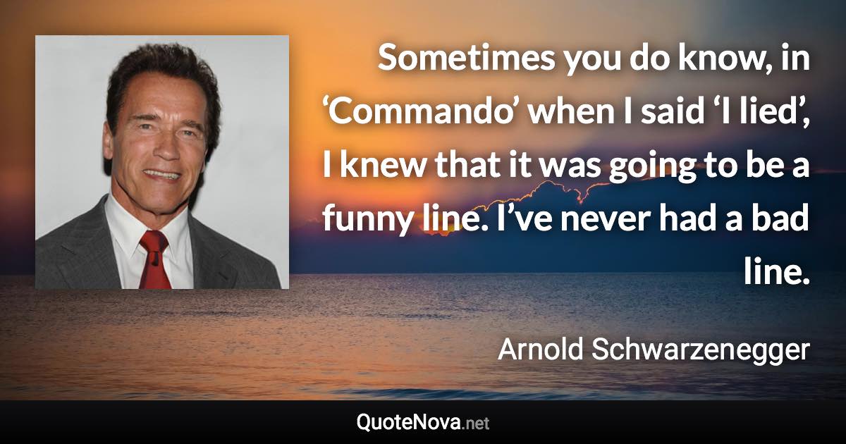 Sometimes you do know, in ‘Commando’ when I said ‘I lied’, I knew that it was going to be a funny line. I’ve never had a bad line. - Arnold Schwarzenegger quote