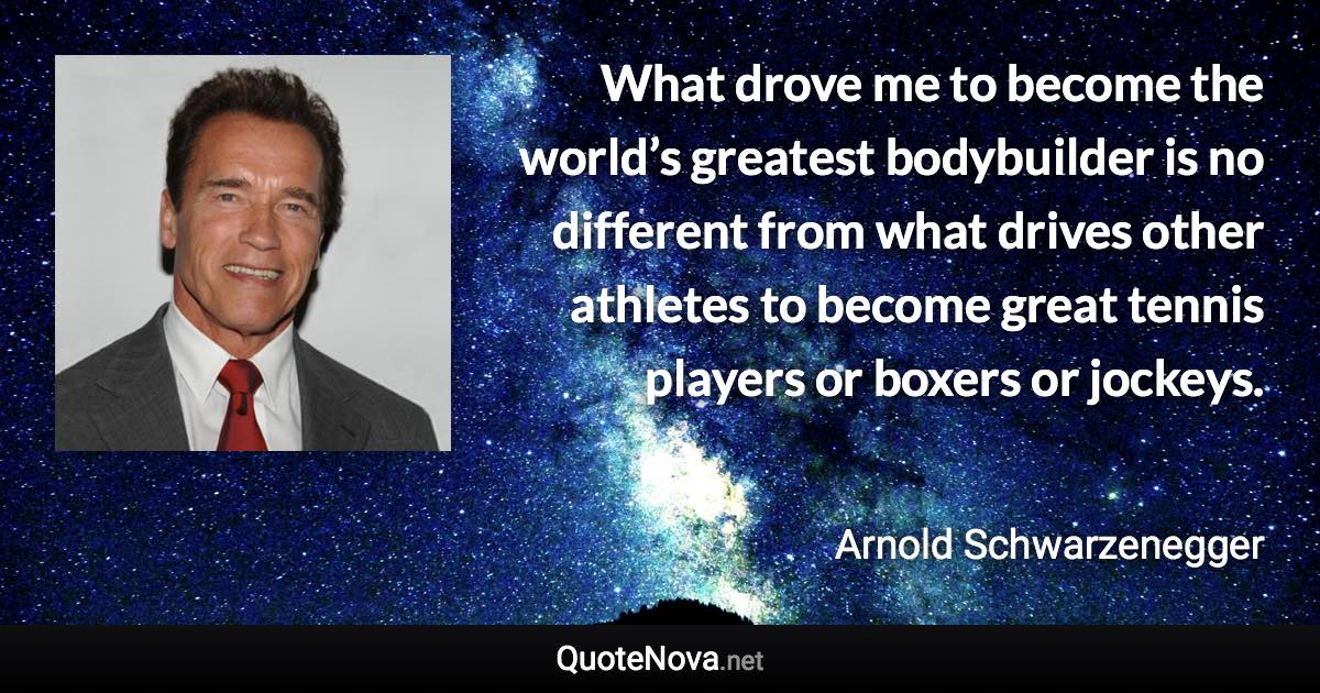 What drove me to become the world’s greatest bodybuilder is no different from what drives other athletes to become great tennis players or boxers or jockeys. - Arnold Schwarzenegger quote