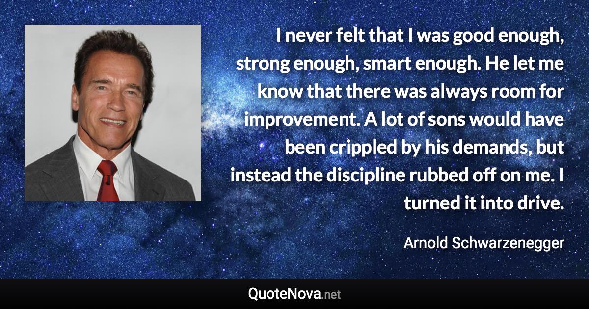 I never felt that I was good enough, strong enough, smart enough. He let me know that there was always room for improvement. A lot of sons would have been crippled by his demands, but instead the discipline rubbed off on me. I turned it into drive. - Arnold Schwarzenegger quote