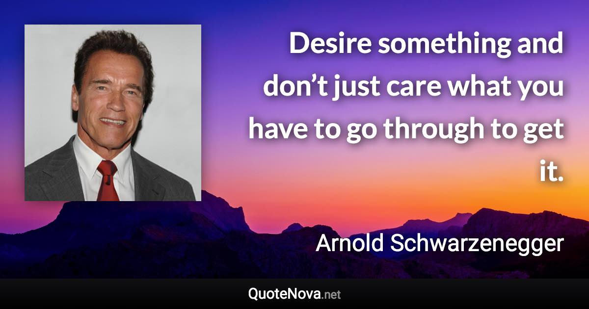 Desire something and don’t just care what you have to go through to get it. - Arnold Schwarzenegger quote