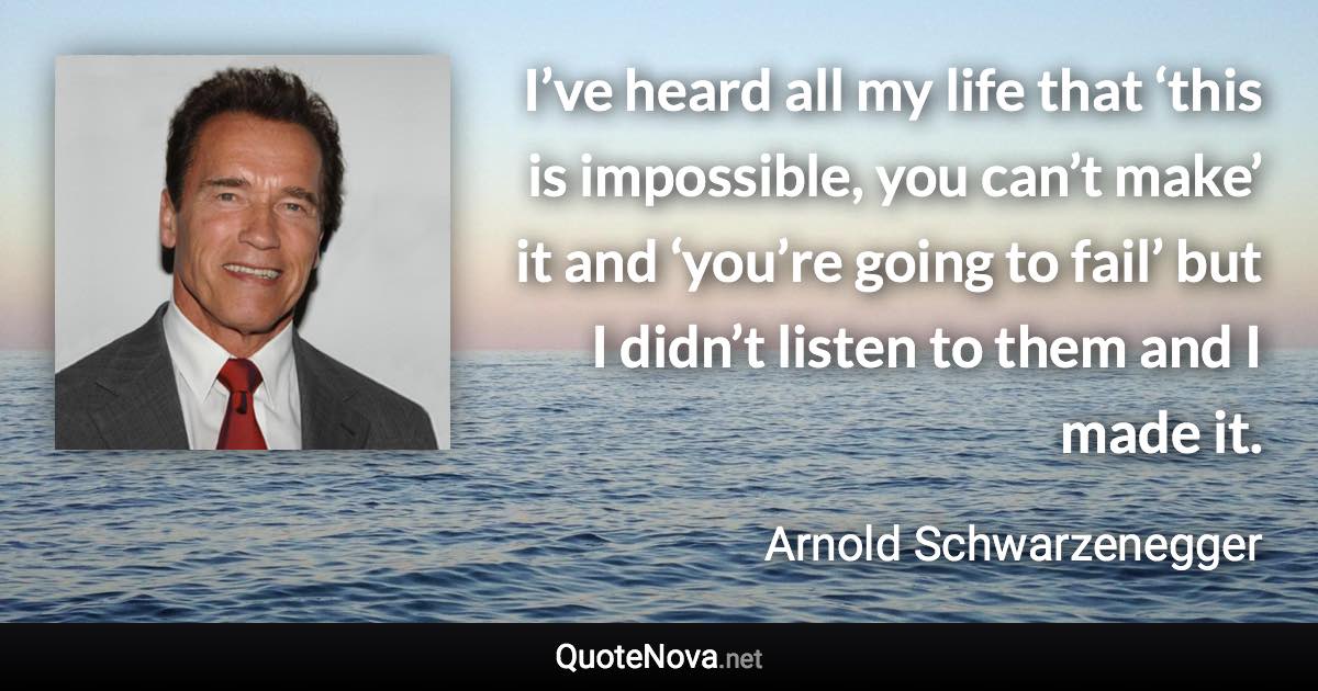 I’ve heard all my life that ‘this is impossible, you can’t make’ it and ‘you’re going to fail’ but I didn’t listen to them and I made it. - Arnold Schwarzenegger quote