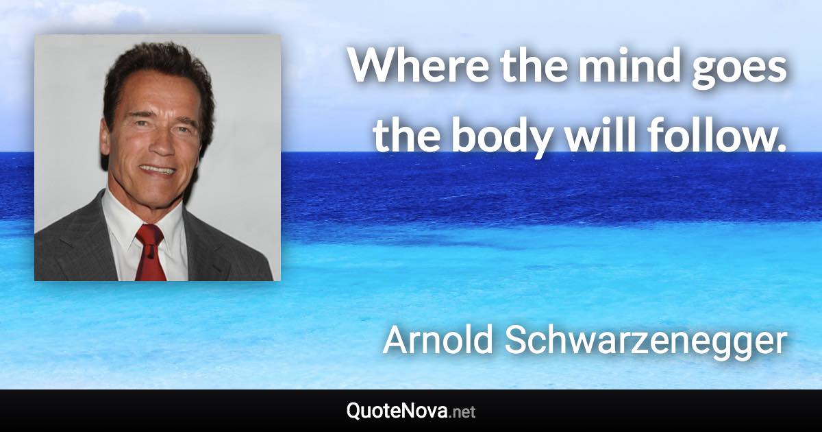 Where the mind goes the body will follow. - Arnold Schwarzenegger quote