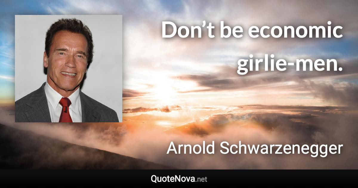 Don’t be economic girlie-men. - Arnold Schwarzenegger quote