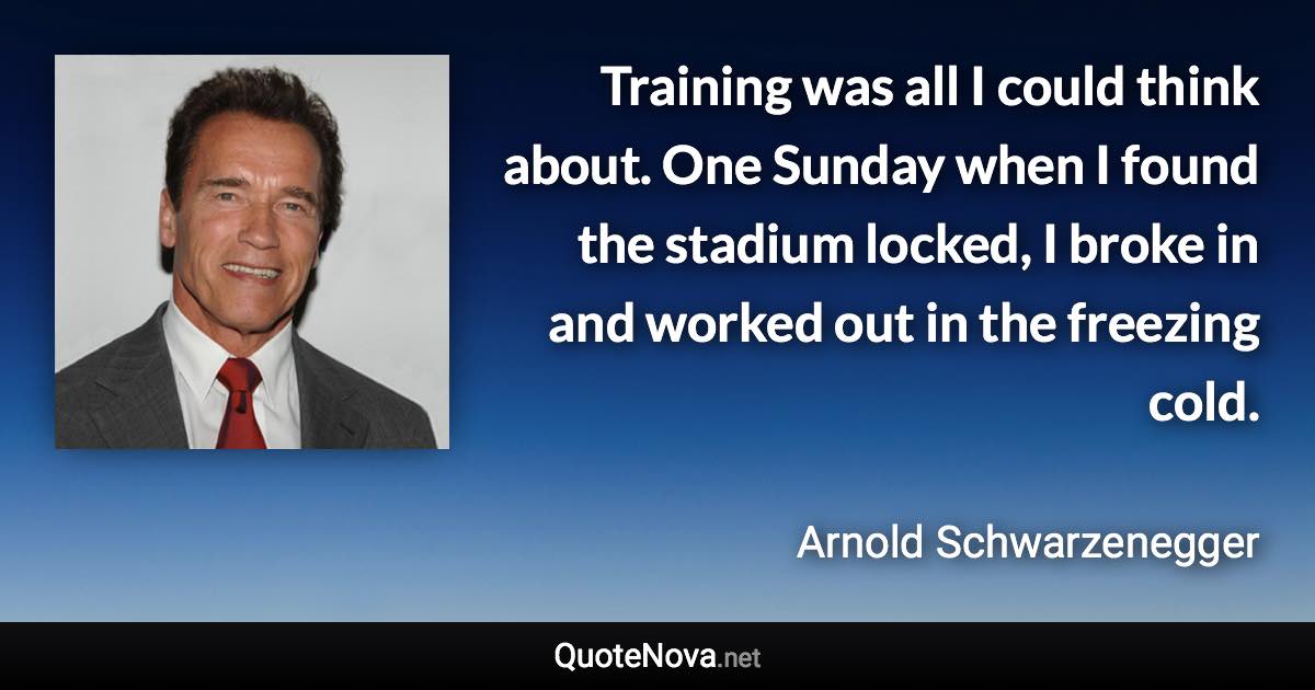 Training was all I could think about. One Sunday when I found the stadium locked, I broke in and worked out in the freezing cold. - Arnold Schwarzenegger quote