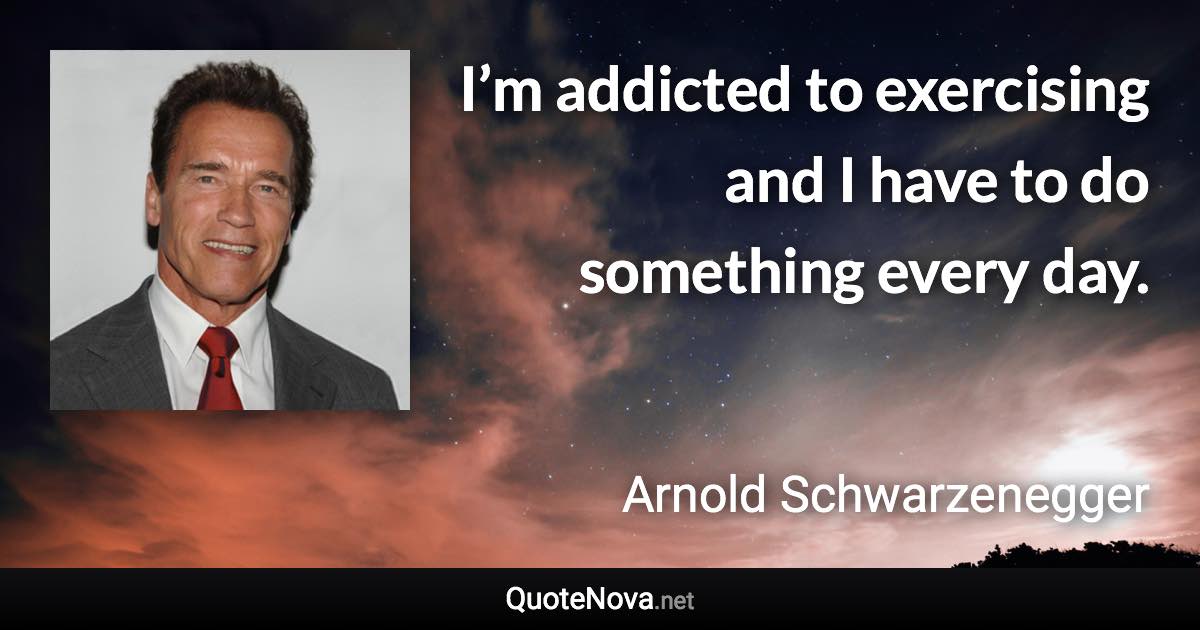 I’m addicted to exercising and I have to do something every day. - Arnold Schwarzenegger quote