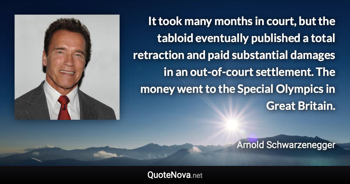 It took many months in court, but the tabloid eventually published a total retraction and paid substantial damages in an out-of-court settlement. The money went to the Special Olympics in Great Britain. - Arnold Schwarzenegger quote