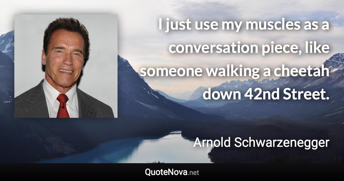 I just use my muscles as a conversation piece, like someone walking a cheetah down 42nd Street. - Arnold Schwarzenegger quote