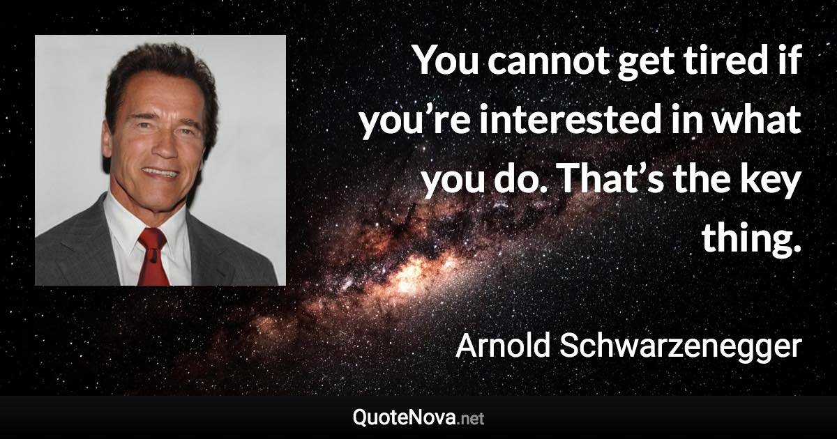 You cannot get tired if you’re interested in what you do. That’s the key thing. - Arnold Schwarzenegger quote