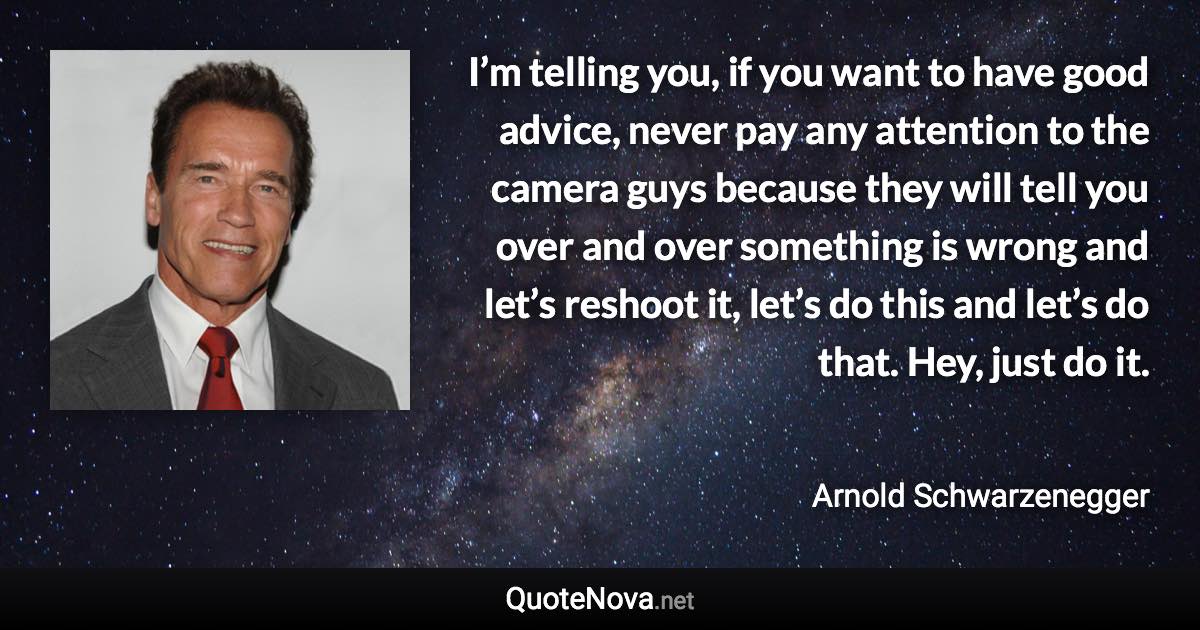 I’m telling you, if you want to have good advice, never pay any attention to the camera guys because they will tell you over and over something is wrong and let’s reshoot it, let’s do this and let’s do that. Hey, just do it. - Arnold Schwarzenegger quote