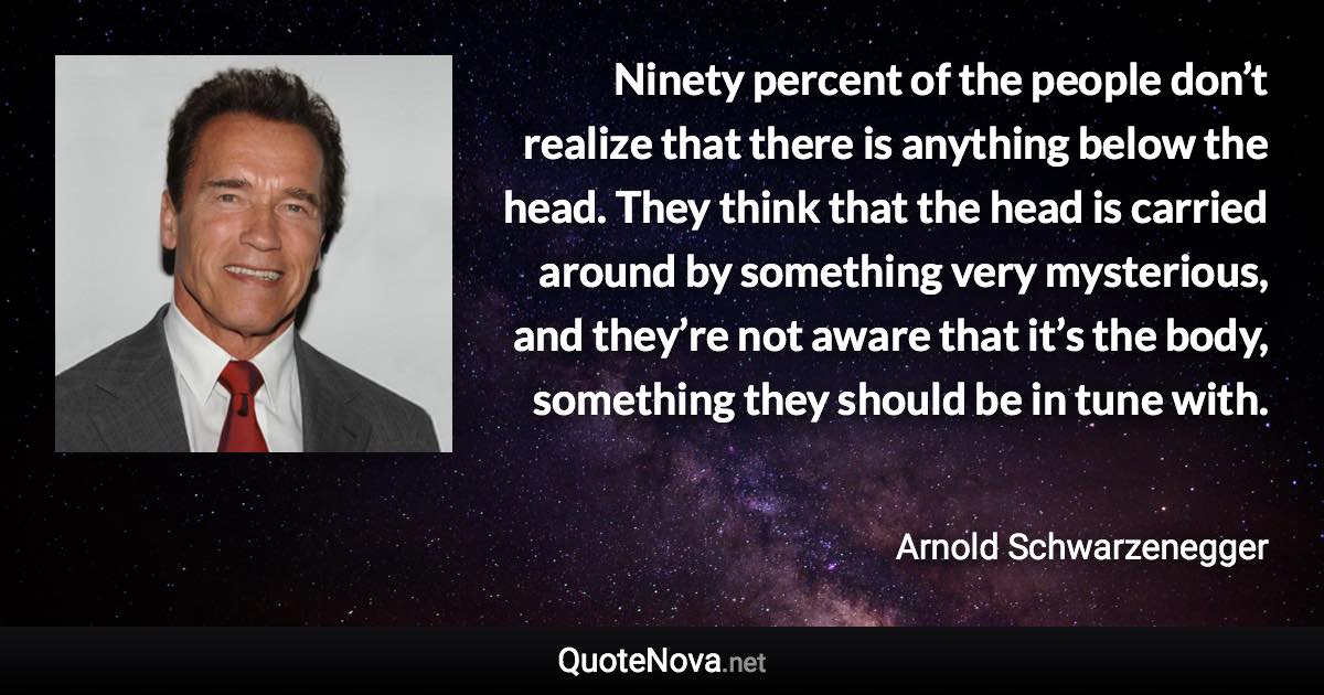 Ninety percent of the people don’t realize that there is anything below the head. They think that the head is carried around by something very mysterious, and they’re not aware that it’s the body, something they should be in tune with. - Arnold Schwarzenegger quote