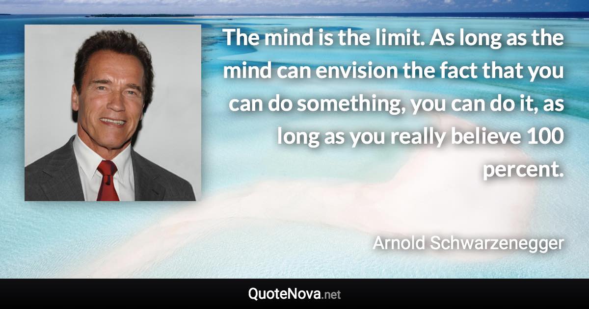 The mind is the limit. As long as the mind can envision the fact that you can do something, you can do it, as long as you really believe 100 percent. - Arnold Schwarzenegger quote