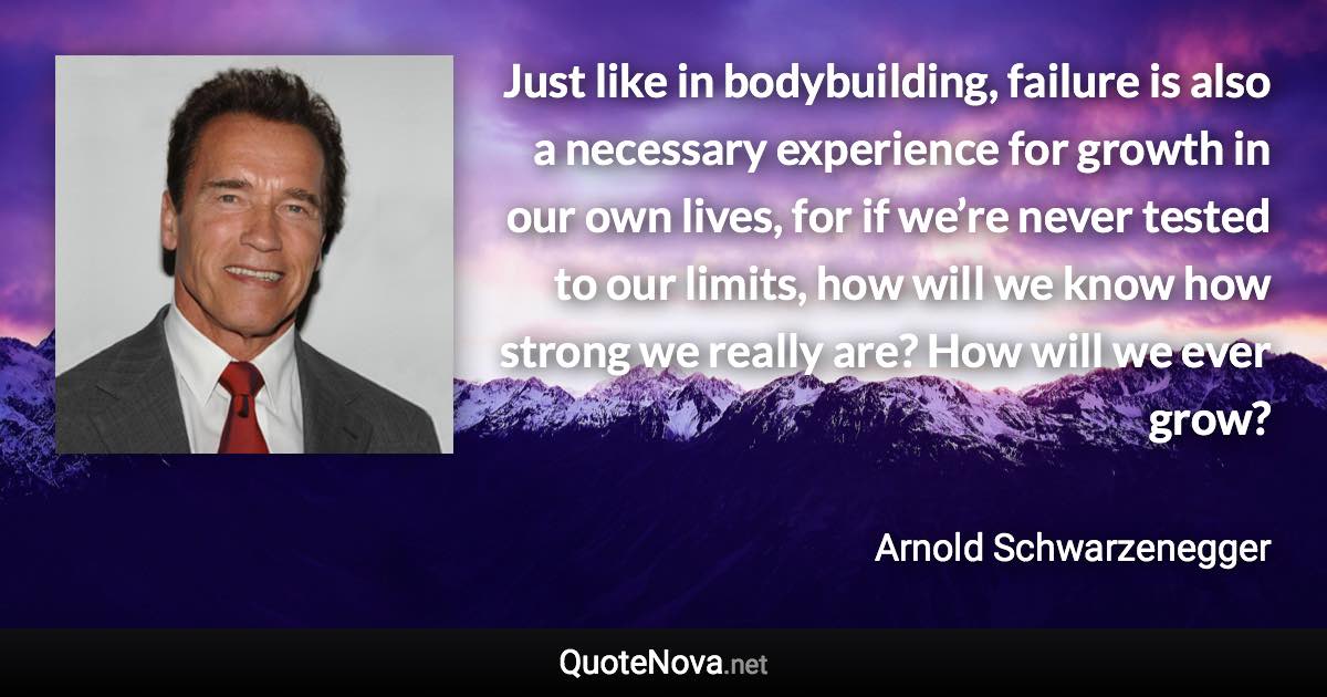 Just like in bodybuilding, failure is also a necessary experience for growth in our own lives, for if we’re never tested to our limits, how will we know how strong we really are? How will we ever grow? - Arnold Schwarzenegger quote