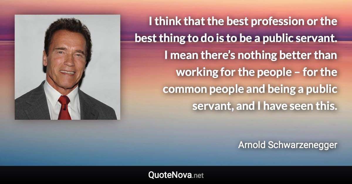 I think that the best profession or the best thing to do is to be a public servant. I mean there’s nothing better than working for the people – for the common people and being a public servant, and I have seen this. - Arnold Schwarzenegger quote