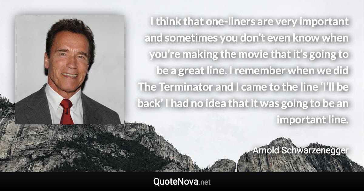 I think that one-liners are very important and sometimes you don’t even know when you’re making the movie that it’s going to be a great line. I remember when we did The Terminator and I came to the line ‘I’ll be back’ I had no idea that it was going to be an important line. - Arnold Schwarzenegger quote