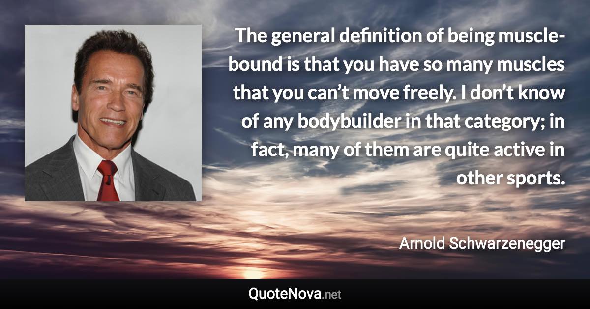 The general definition of being muscle-bound is that you have so many muscles that you can’t move freely. I don’t know of any bodybuilder in that category; in fact, many of them are quite active in other sports. - Arnold Schwarzenegger quote