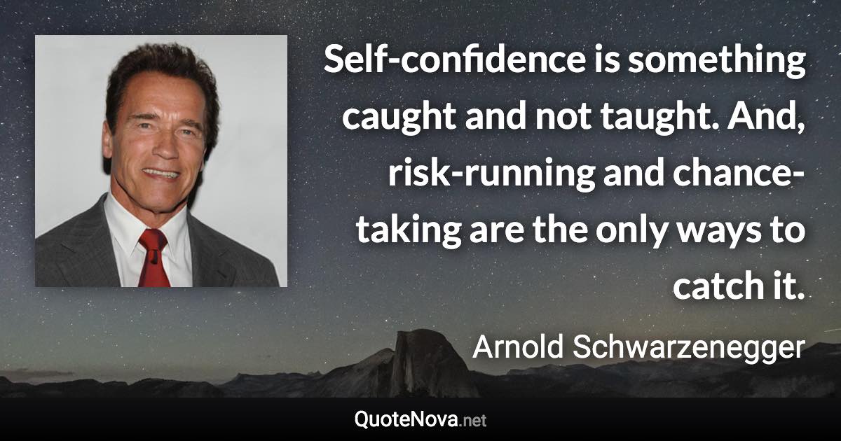 Self-confidence is something caught and not taught. And, risk-running and chance-taking are the only ways to catch it. - Arnold Schwarzenegger quote
