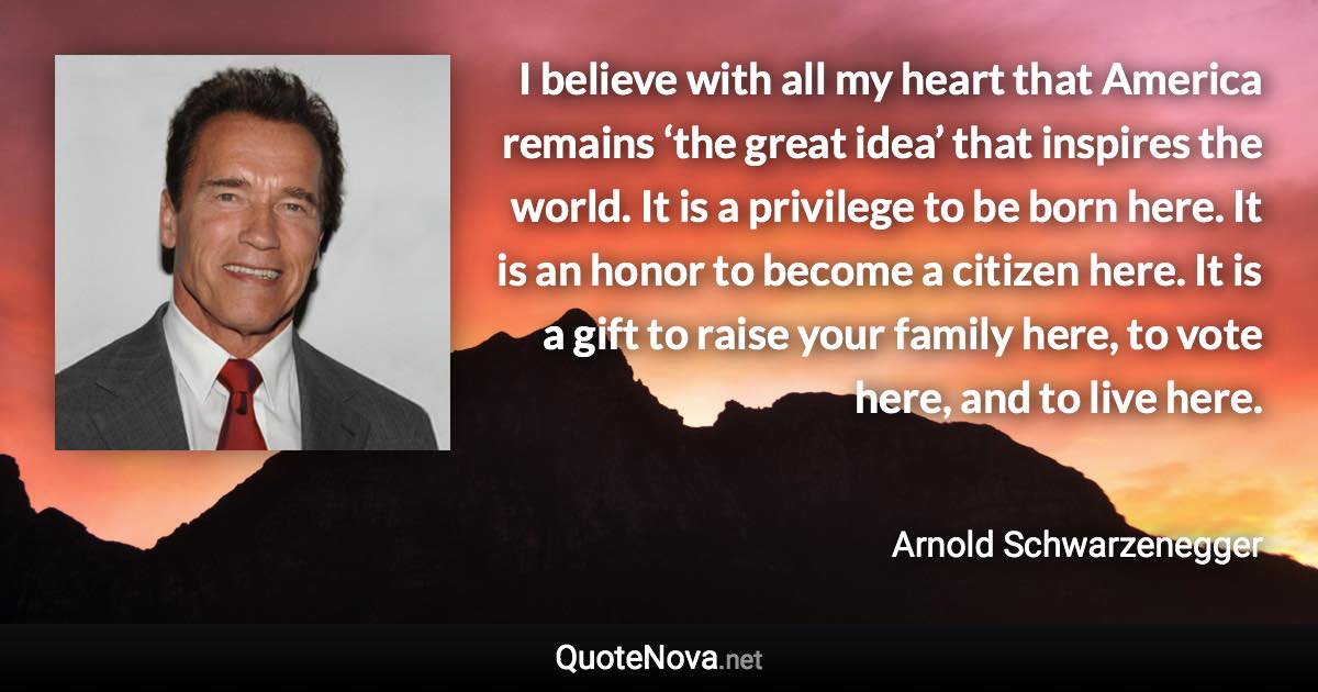 I believe with all my heart that America remains ‘the great idea’ that inspires the world. It is a privilege to be born here. It is an honor to become a citizen here. It is a gift to raise your family here, to vote here, and to live here. - Arnold Schwarzenegger quote