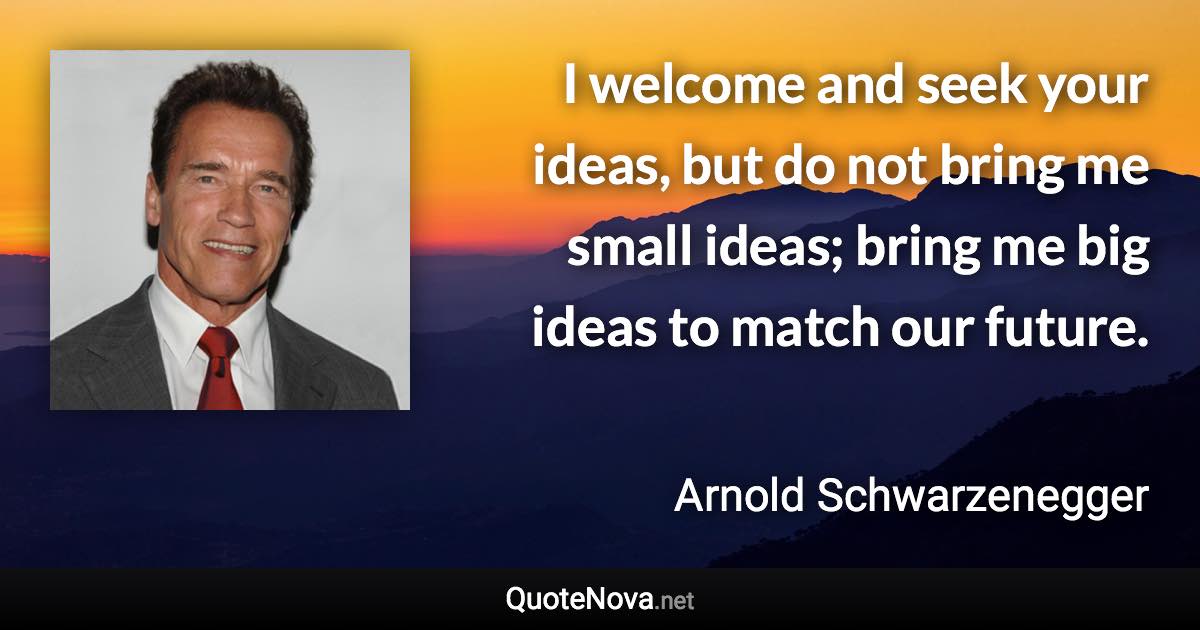 I welcome and seek your ideas, but do not bring me small ideas; bring me big ideas to match our future. - Arnold Schwarzenegger quote